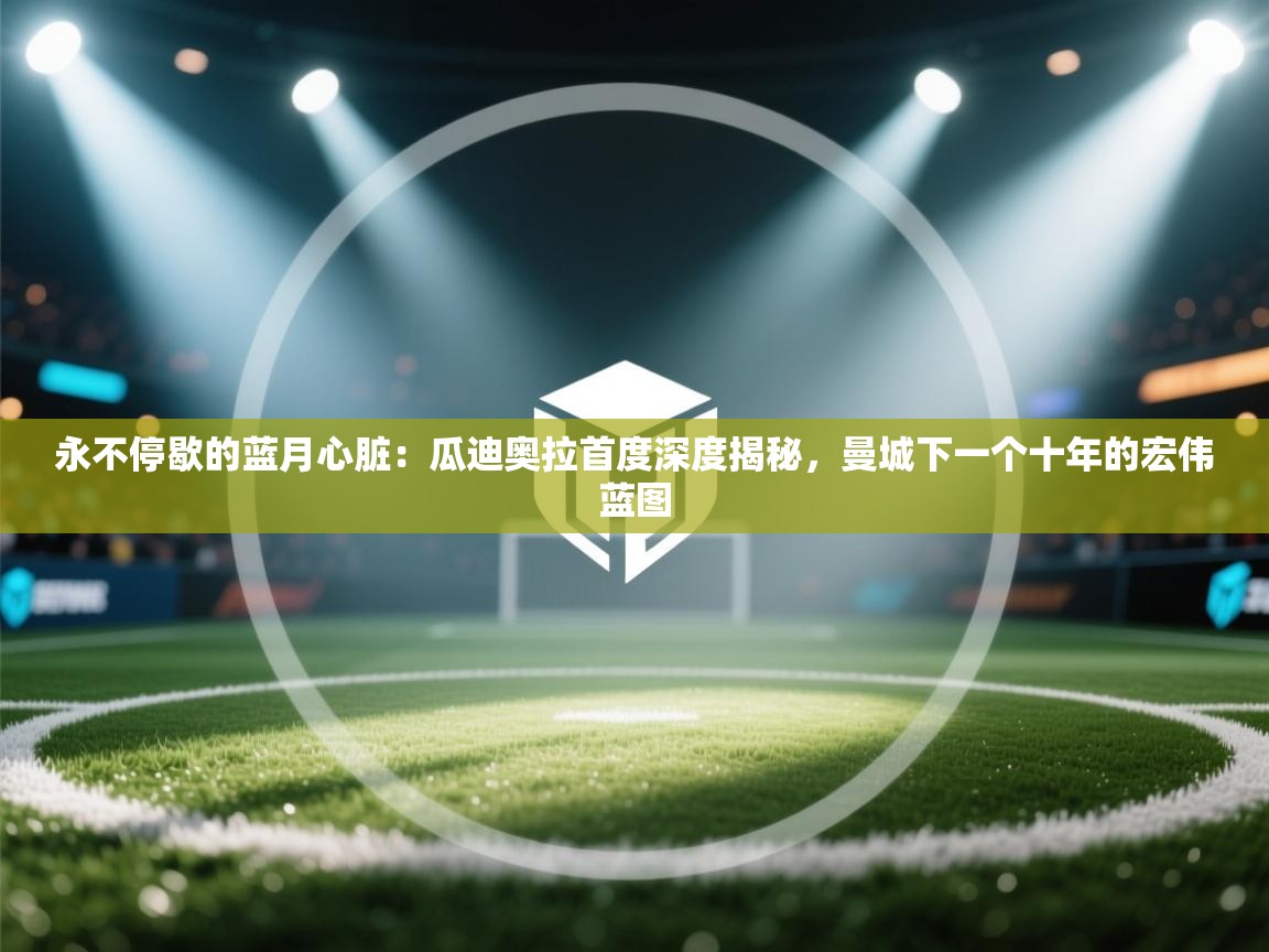 永不停歇的蓝月心脏：瓜迪奥拉首度深度揭秘，曼城下一个十年的宏伟蓝图